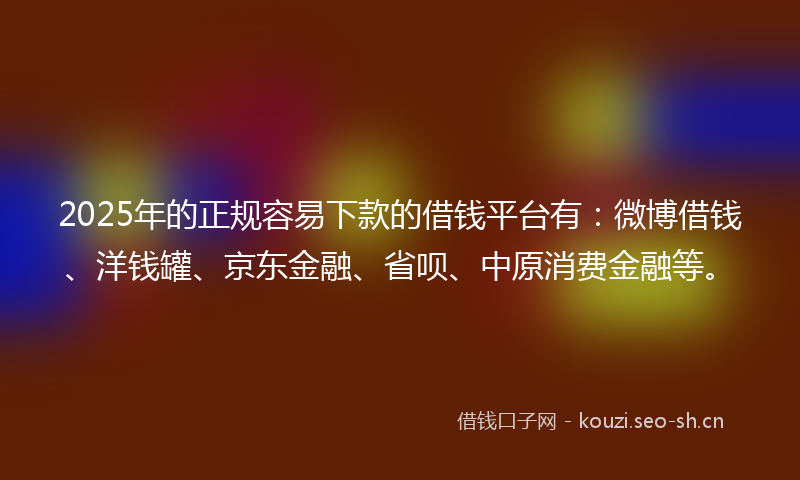 2025年的正规容易下款的借钱平台有：微博借钱、洋钱罐、京东金融、省呗、中原消费金融等。
