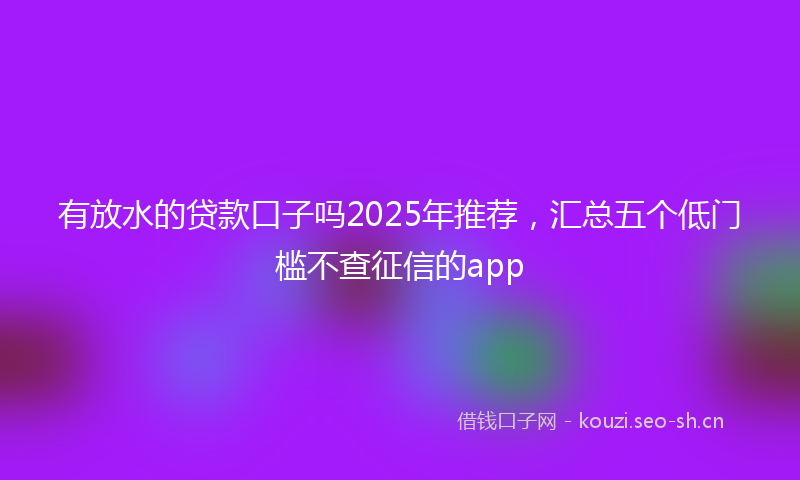 有放水的贷款口子吗2025年推荐，汇总五个低门槛不查征信的app