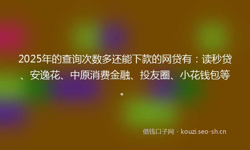 2025年的查询次数多还能下款的网贷有：读秒贷、安逸花、中原消费金融、投友圈、小花钱包等。