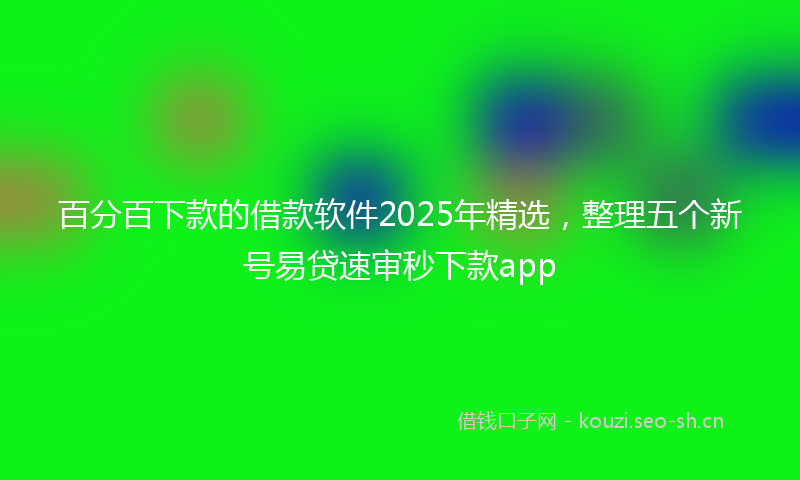 百分百下款的借款软件2025年精选，整理五个新号易贷速审秒下款app