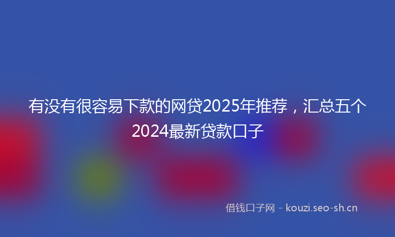 有没有很容易下款的网贷2025年推荐，汇总五个2024最新贷款口子
