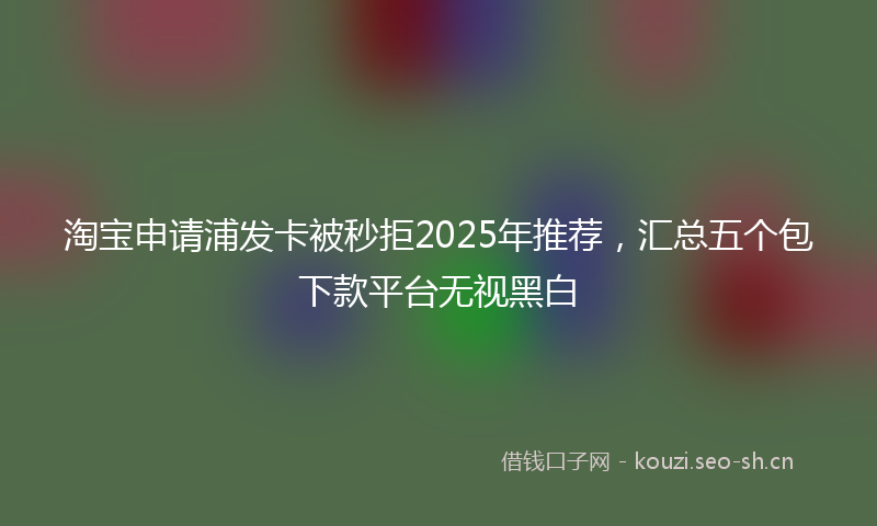 淘宝申请浦发卡被秒拒2025年推荐，汇总五个包下款平台无视黑白