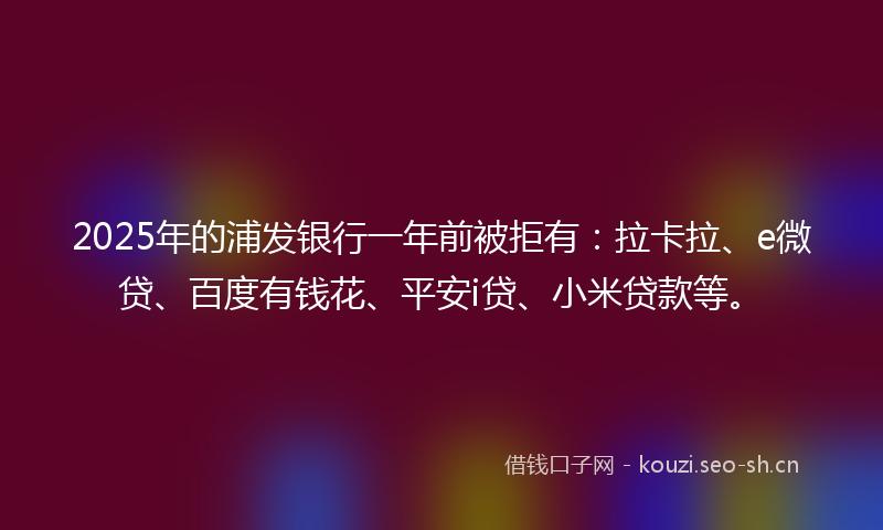 2025年的浦发银行一年前被拒有:拉卡拉、e微贷、百度有钱花、平安i贷、小米贷款等。