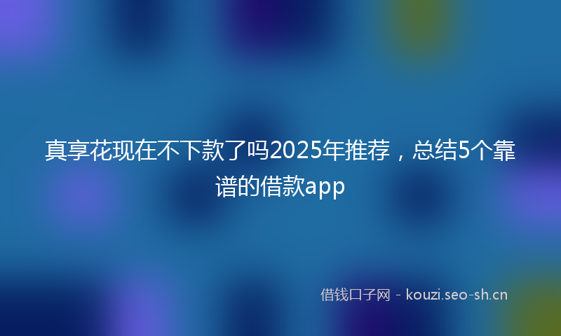 真享花现在不下款了吗2025年推荐,总结5个靠谱的借款app