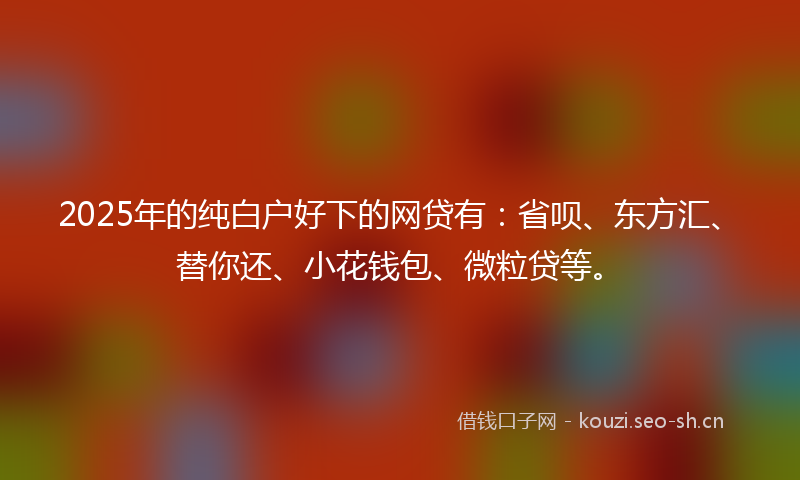 2025年的纯白户好下的网贷有：省呗、东方汇、替你还、小花钱包、微粒贷等。