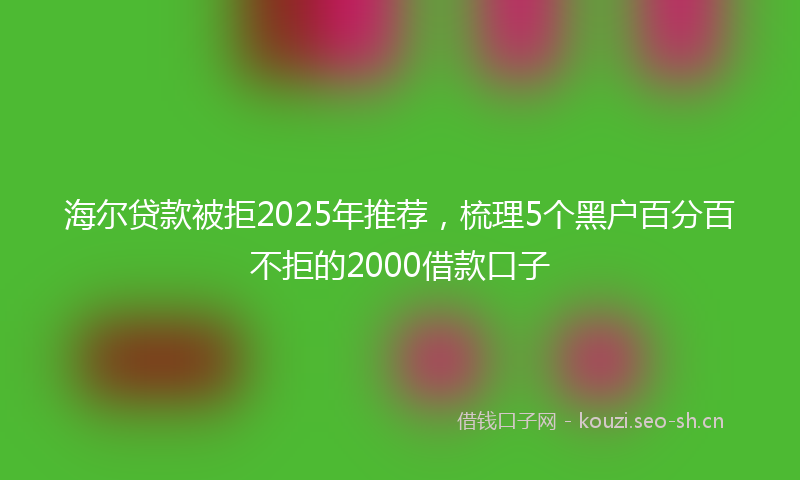 海尔贷款被拒2025年推荐，梳理5个黑户百分百不拒的2000借款口子