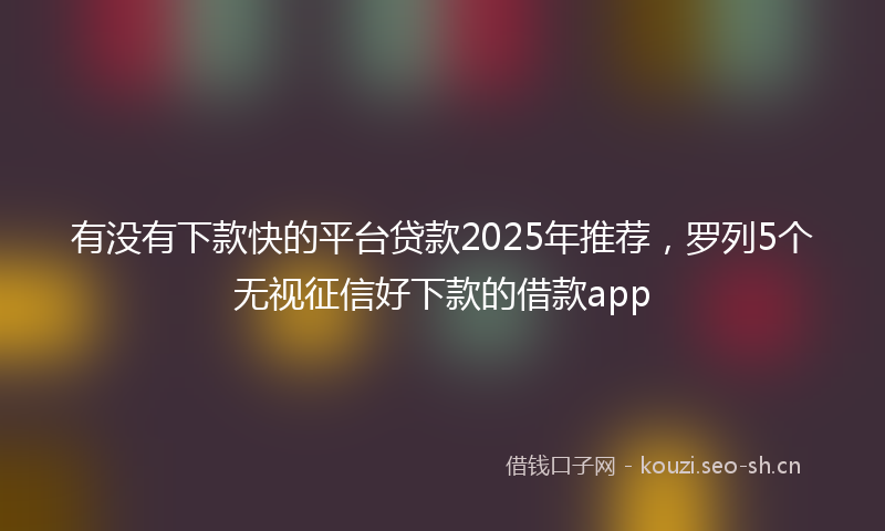 有没有下款快的平台贷款2025年推荐，罗列5个无视征信好下款的借款app