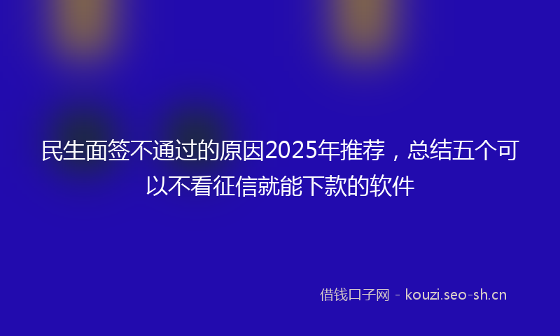 民生面签不通过的原因2025年推荐，总结五个可以不看征信就能下款的软件