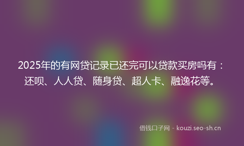 2025年的有网贷记录已还完可以贷款买房吗有：还呗、人人贷、随身贷、超人卡、融逸花等。