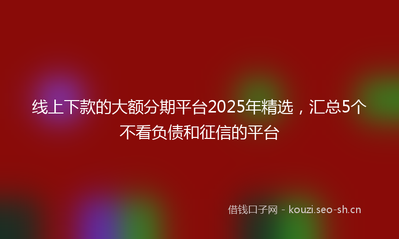 线上下款的大额分期平台2025年精选，汇总5个不看负债和征信的平台