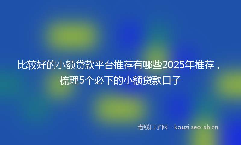 比较好的小额贷款平台推荐有哪些2025年推荐，梳理5个必下的小额贷款口子
