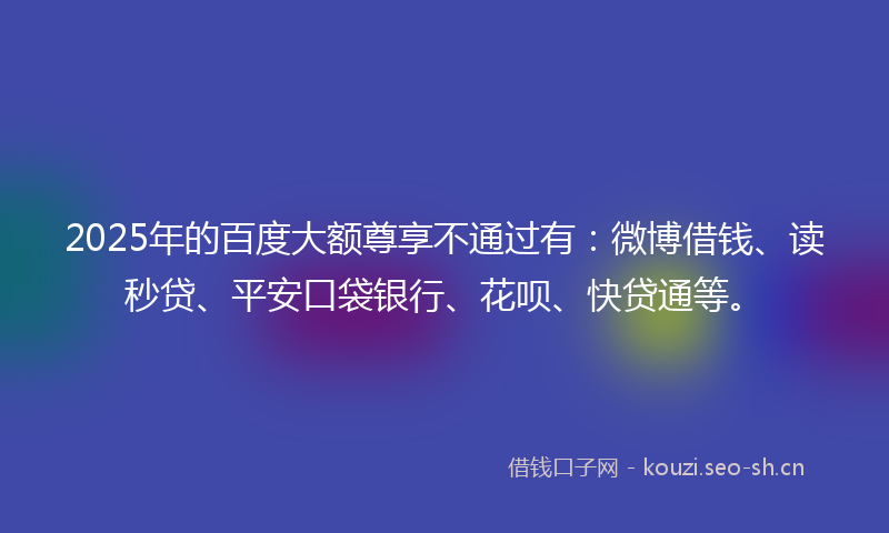 2025年的百度大额尊享不通过有：微博借钱、读秒贷、平安口袋银行、花呗、快贷通等。