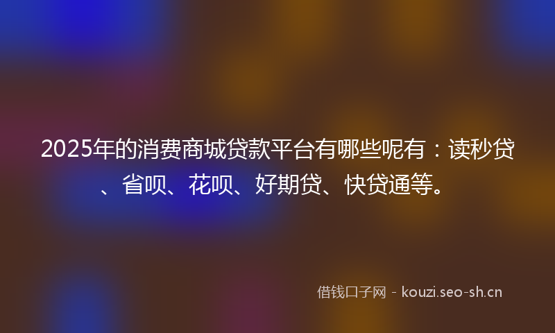 2025年的消费商城贷款平台有哪些呢有：读秒贷、省呗、花呗、好期贷、快贷通等。