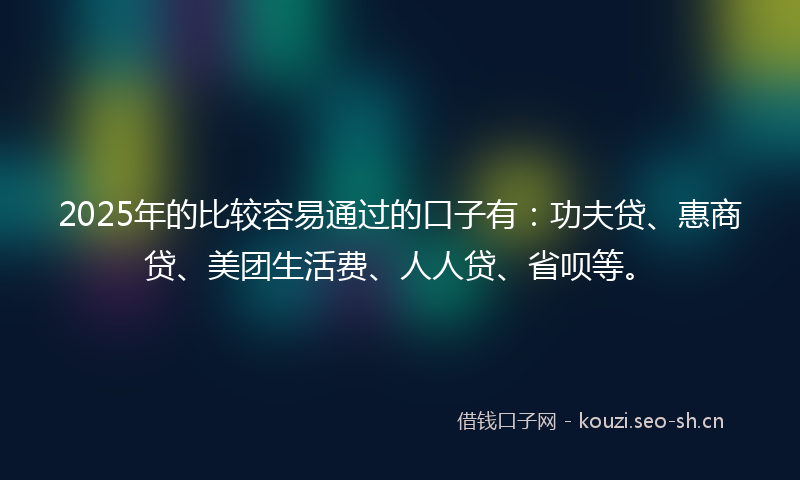 2025年的比较容易通过的口子有：功夫贷、惠商贷、美团生活费、人人贷、省呗等。