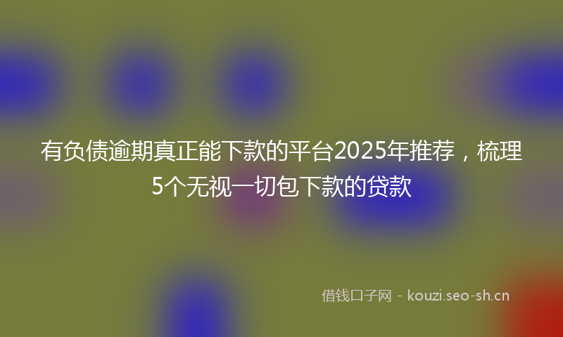 有负债逾期真正能下款的平台2025年推荐，梳理5个无视一切包下款的贷款