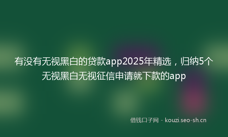 有没有无视黑白的贷款app2025年精选，归纳5个无视黑白无视征信申请就下款的app