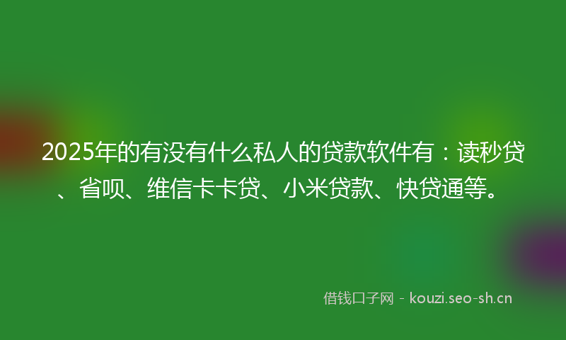 2025年的有没有什么私人的贷款软件有：读秒贷、省呗、维信卡卡贷、小米贷款、快贷通等。
