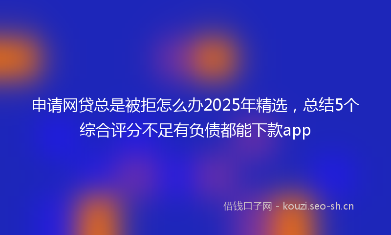申请网贷总是被拒怎么办2025年精选，总结5个综合评分不足有负债都能下款app