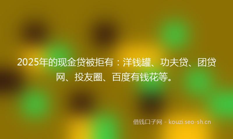 2025年的现金贷被拒有：洋钱罐、功夫贷、团贷网、投友圈、百度有钱花等。