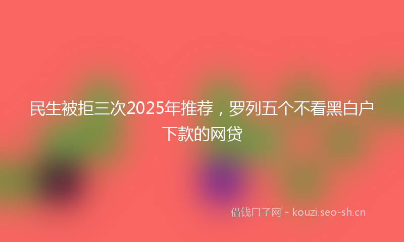 民生被拒三次2025年推荐，罗列五个不看黑白户下款的网贷