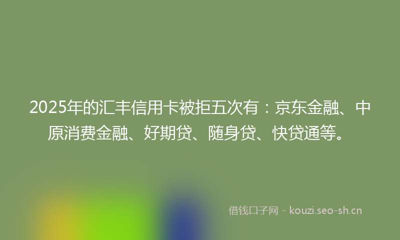 2025年的汇丰信用卡被拒五次有：京东金融、中原消费金融、好期贷、随身贷、快贷通等。