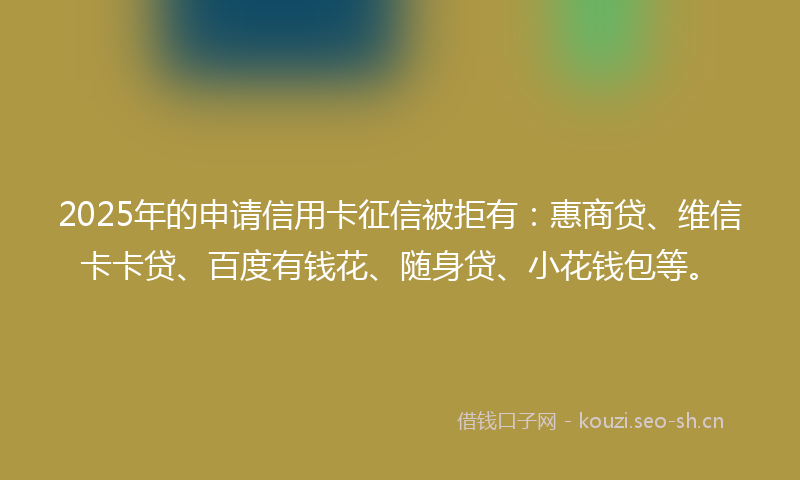 2025年的申请信用卡征信被拒有：惠商贷、维信卡卡贷、百度有钱花、随身贷、小花钱包等。