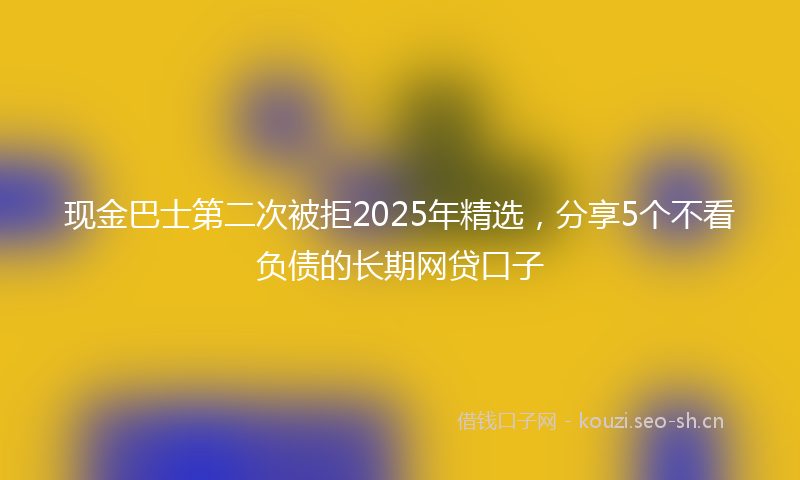 现金巴士第二次被拒2025年精选，分享5个不看负债的长期网贷口子