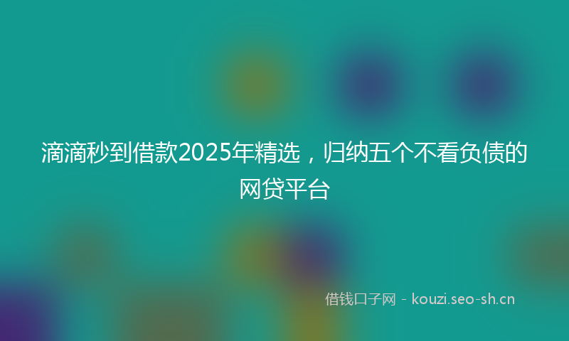 滴滴秒到借款2025年精选，归纳五个不看负债的网贷平台