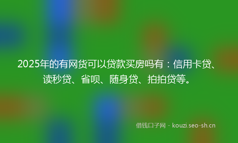 2025年的有网货可以贷款买房吗有：信用卡贷、读秒贷、省呗、随身贷、拍拍贷等。