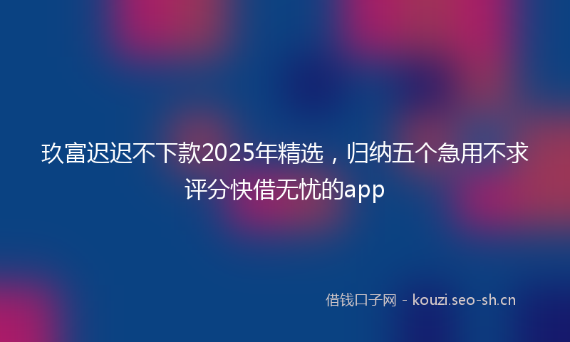 玖富迟迟不下款2025年精选，归纳五个急用不求评分快借无忧的app