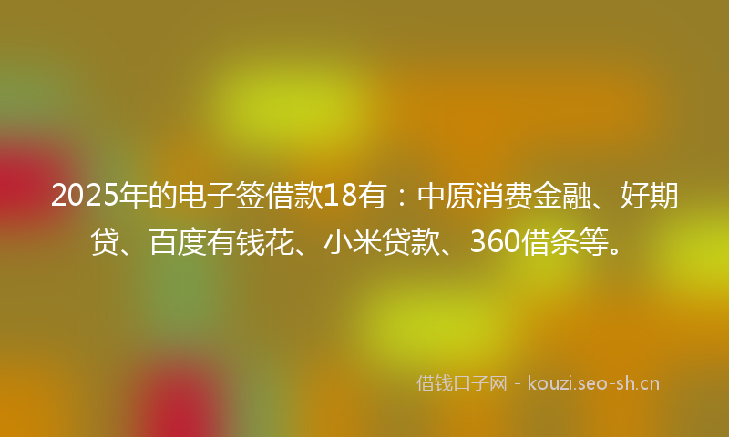2025年的电子签借款18有：中原消费金融、好期贷、百度有钱花、小米贷款、360借条等。