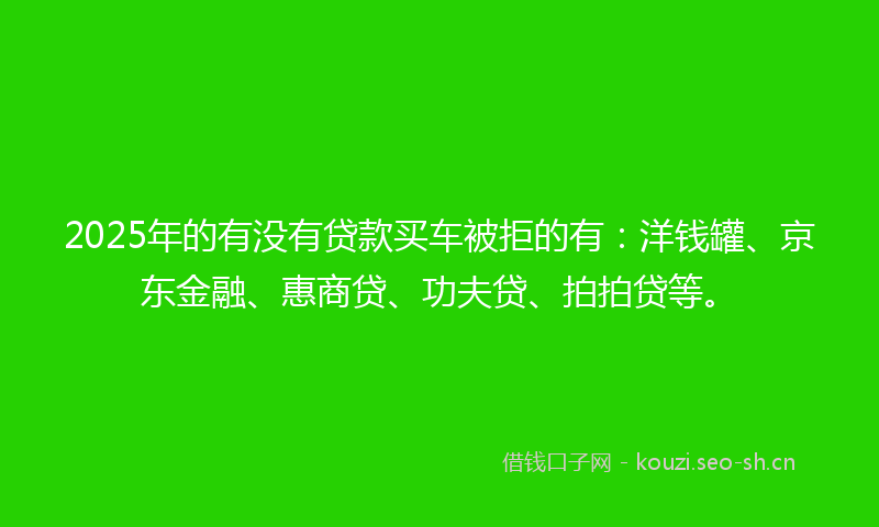 2025年的有没有贷款买车被拒的有：洋钱罐、京东金融、惠商贷、功夫贷、拍拍贷等。