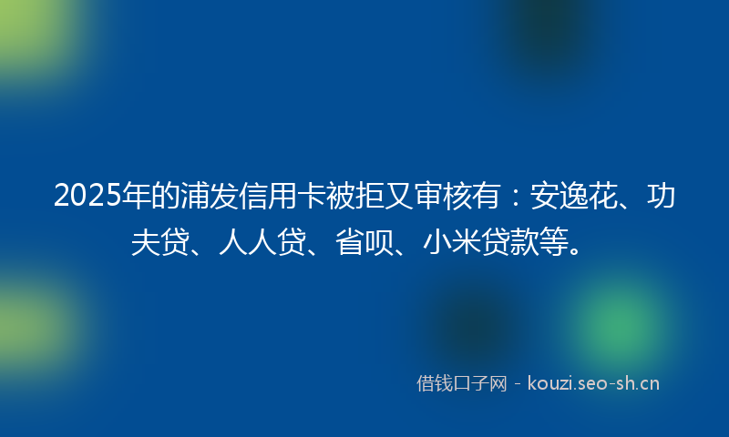 2025年的浦发信用卡被拒又审核有：安逸花、功夫贷、人人贷、省呗、小米贷款等。