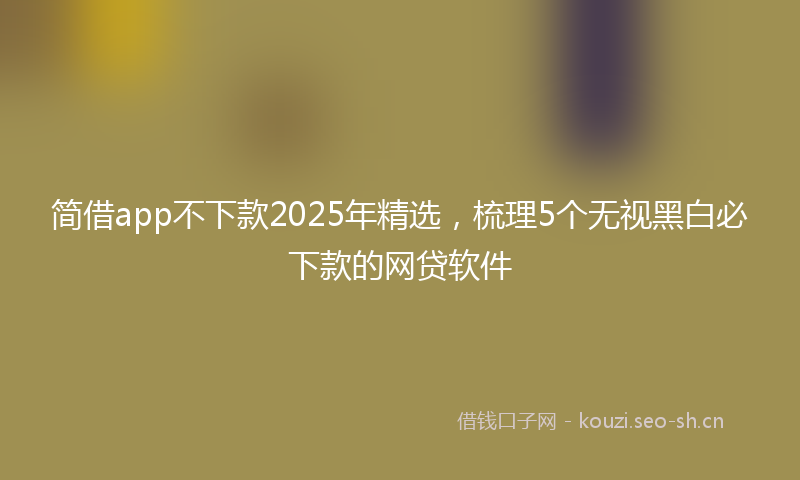 简借app不下款2025年精选，梳理5个无视黑白必下款的网贷软件