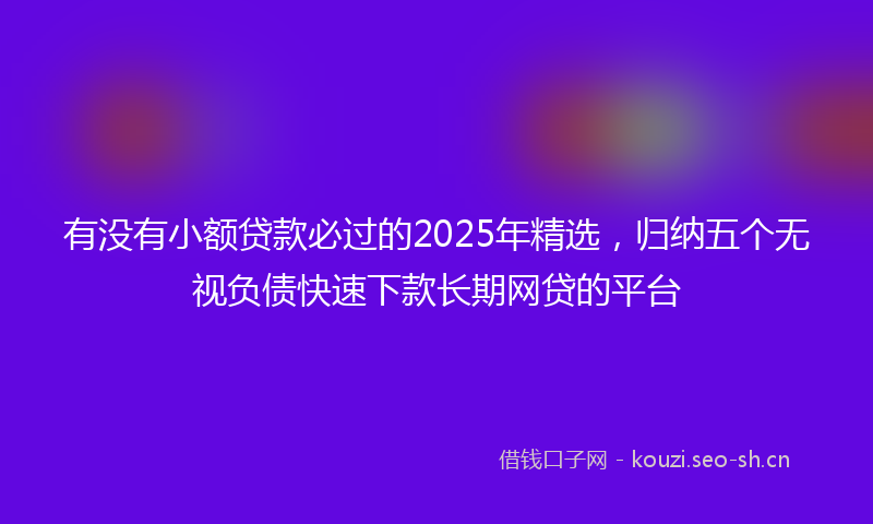 有没有小额贷款必过的2025年精选，归纳五个无视负债快速下款长期网贷的平台
