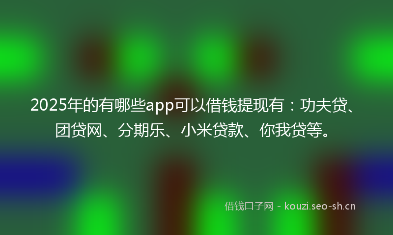 2025年的有哪些app可以借钱提现有：功夫贷、团贷网、分期乐、小米贷款、你我贷等。