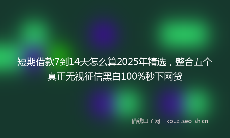 短期借款7到14天怎么算2025年精选,整合五个真正无视征信黑白100%秒下网贷