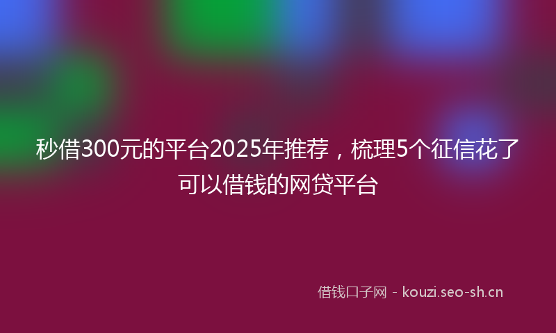 秒借300元的平台2025年推荐，梳理5个征信花了可以借钱的网贷平台