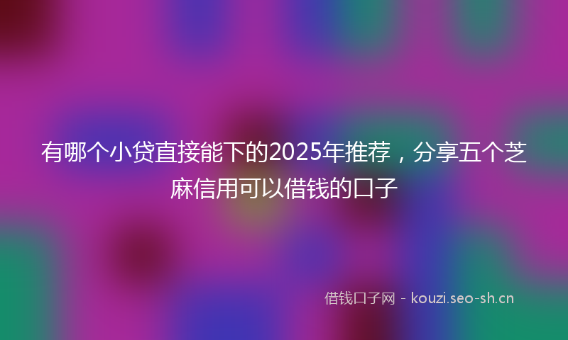 有哪个小贷直接能下的2025年推荐，分享五个芝麻信用可以借钱的口子