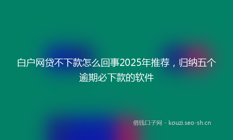 白户网贷不下款怎么回事2025年推荐，归纳五个逾期必下款的软件