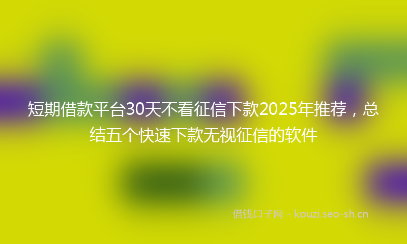 短期借款平台30天不看征信下款2025年推荐，总结五个快速下款无视征信的软件