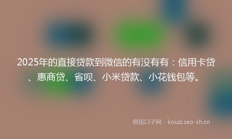 2025年的直接贷款到微信的有没有有：信用卡贷、惠商贷、省呗、小米贷款、小花钱包等。