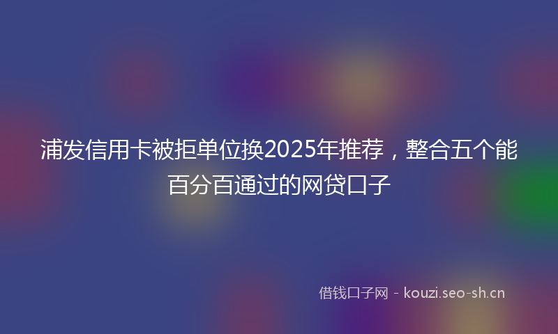 浦发信用卡被拒单位换2025年推荐，整合五个能百分百通过的网贷口子
