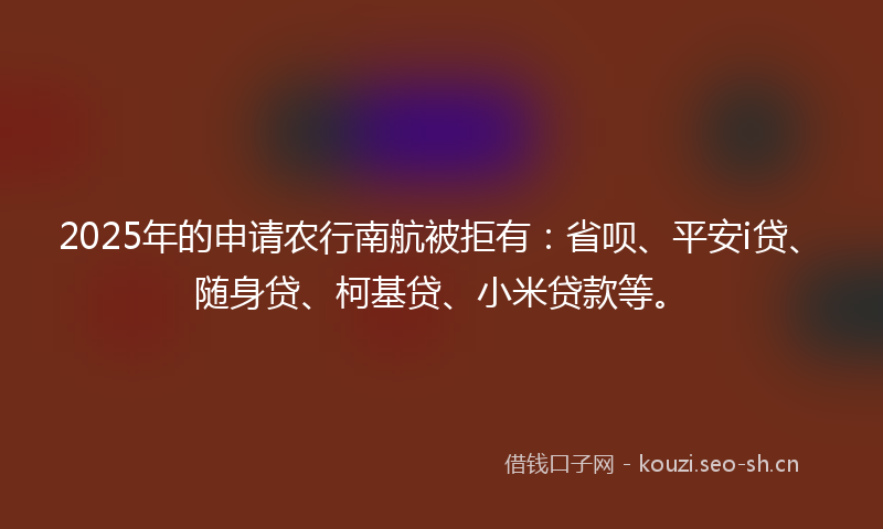 2025年的申请农行南航被拒有：省呗、平安i贷、随身贷、柯基贷、小米贷款等。