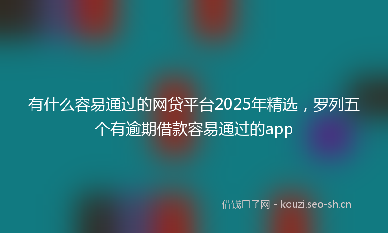 有什么容易通过的网贷平台2025年精选，罗列五个有逾期借款容易通过的app