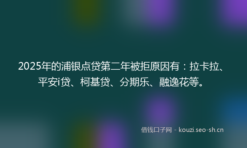 2025年的浦银点贷第二年被拒原因有：拉卡拉、平安i贷、柯基贷、分期乐、融逸花等。