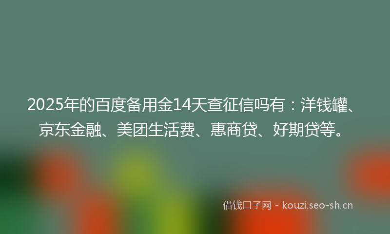 2025年的百度备用金14天查征信吗有：洋钱罐、京东金融、美团生活费、惠商贷、好期贷等。