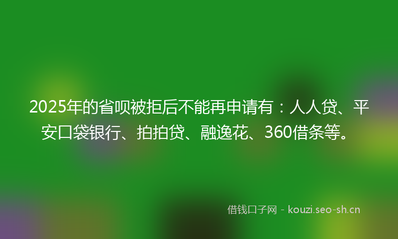 2025年的省呗被拒后不能再申请有：人人贷、平安口袋银行、拍拍贷、融逸花、360借条等。