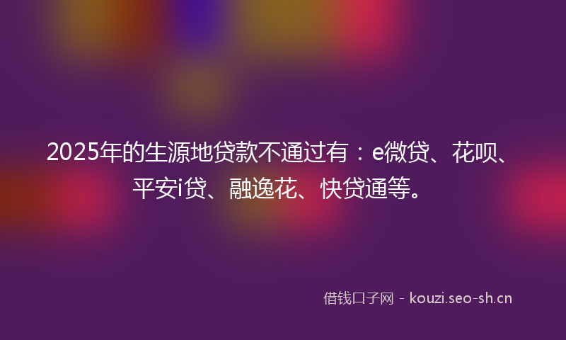 2025年的生源地贷款不通过有：e微贷、花呗、平安i贷、融逸花、快贷通等。