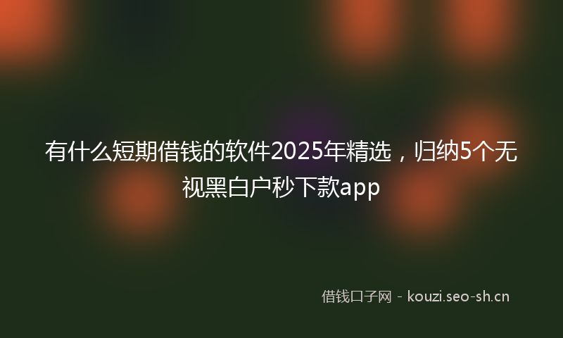 有什么短期借钱的软件2025年精选,归纳5个无视黑白户秒下款app
